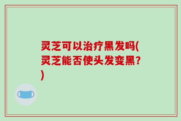 灵芝可以治疗黑发吗(灵芝能否使头发变黑?)-第1张图片-破壁灵芝孢子粉研究指南 灵芝可以治疗黑发吗(灵芝能否使头发变黑?)-第1张图片-破壁灵芝孢子粉研究指南