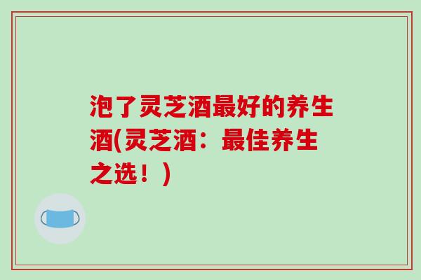 泡了灵芝酒最好的养生酒(灵芝酒:最佳养生之选!)-第1张图片-破壁灵芝孢子粉研究指南 泡了灵芝酒最好的养生酒(灵芝酒:最佳养生之选!)-第1张图片-破壁灵芝孢子粉研究指南