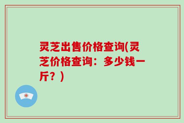 灵芝出售价格查询(灵芝价格查询:多少钱一斤?)-第1张图片-破壁灵芝孢子粉研究指南 灵芝出售价格查询(灵芝价格查询:多少钱一斤?)-第1张图片-破壁灵芝孢子粉研究指南