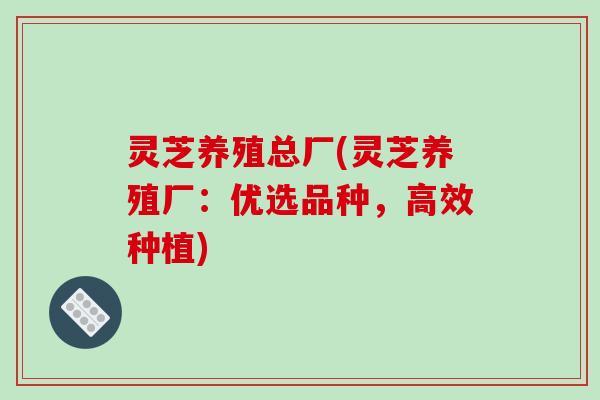 灵芝养殖总厂(灵芝养殖厂:优选品种,高效种植)-第1张图片-破壁灵芝孢子粉研究指南 灵芝养殖总厂(灵芝养殖厂:优选品种,高效种植)-第1张图片-破壁灵芝孢子粉研究指南