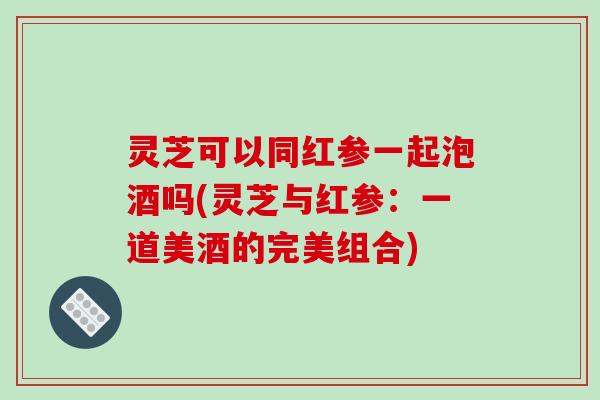 灵芝可以同红参一起泡酒吗(灵芝与红参:一道美酒的完美组合)-第1张图片-破壁灵芝孢子粉研究指南 灵芝可以同红参一起泡酒吗(灵芝与红参:一道美酒的完美组合)-第1张图片-破壁灵芝孢子粉研究指南