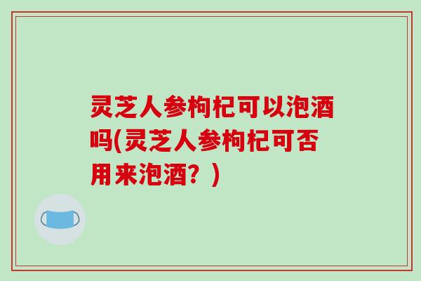 灵芝人参枸杞可以泡酒吗(灵芝人参枸杞可否用来泡酒?)-第1张图片-破壁灵芝孢子粉研究指南 灵芝人参枸杞可以泡酒吗(灵芝人参枸杞可否用来泡酒?)-第1张图片-破壁灵芝孢子粉研究指南
