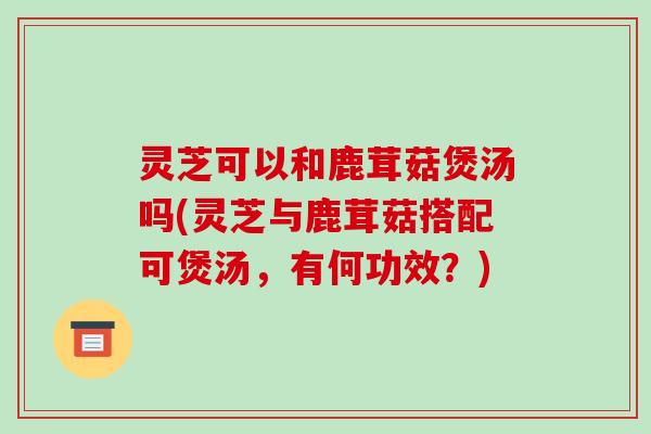 灵芝可以和鹿茸菇煲汤吗(灵芝与鹿茸菇搭配可煲汤,有何功效?)-第1张图片-破壁灵芝孢子粉研究指南 灵芝可以和鹿茸菇煲汤吗(灵芝与鹿茸菇搭配可煲汤,有何功效?)-第1张图片-破壁灵芝孢子粉研究指南