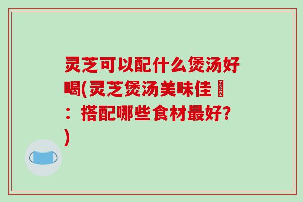 灵芝可以配什么煲汤好喝(灵芝煲汤美味佳餚:搭配哪些食材最好?)-第1张图片-破壁灵芝孢子粉研究指南 灵芝可以配什么煲汤好喝(灵芝煲汤美味佳餚:搭配哪些食材最好?)-第1张图片-破壁灵芝孢子粉研究指南