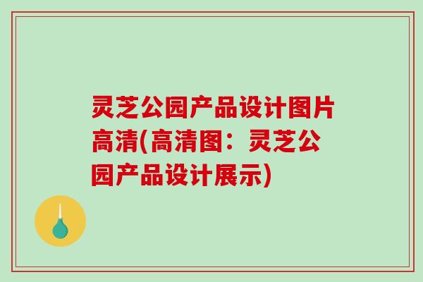 灵芝公园产品设计图片高清(高清图:灵芝公园产品设计展示)-第1张图片-破壁灵芝孢子粉研究指南 灵芝公园产品设计图片高清(高清图:灵芝公园产品设计展示)-第1张图片-破壁灵芝孢子粉研究指南