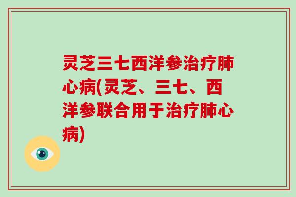 灵芝三七西洋参治疗肺心病(灵芝、三七、西洋参联合用于治疗肺心病)-第1张图片-破壁灵芝孢子粉研究指南