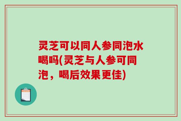 灵芝可以同人参同泡水喝吗(灵芝与人参可同泡,喝后效果更佳)-第1张图片-破壁灵芝孢子粉研究指南 灵芝可以同人参同泡水喝吗(灵芝与人参可同泡,喝后效果更佳)-第1张图片-破壁灵芝孢子粉研究指南