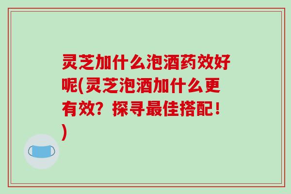 灵芝加什么泡酒药效好呢(灵芝泡酒加什么更有效？探寻最佳搭配！)-第1张图片-破壁灵芝孢子粉研究指南