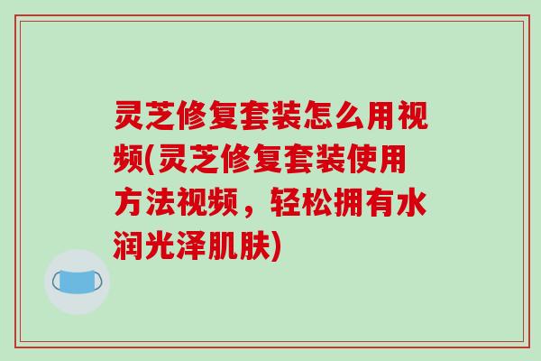 灵芝修复套装怎么用视频(灵芝修复套装使用方法视频,轻松拥有水润光泽肌肤)-第1张图片-破壁灵芝孢子粉研究指南 灵芝修复套装怎么用视频(灵芝修复套装使用方法视频,轻松拥有水润光泽肌肤)-第1张图片-破壁灵芝孢子粉研究指南