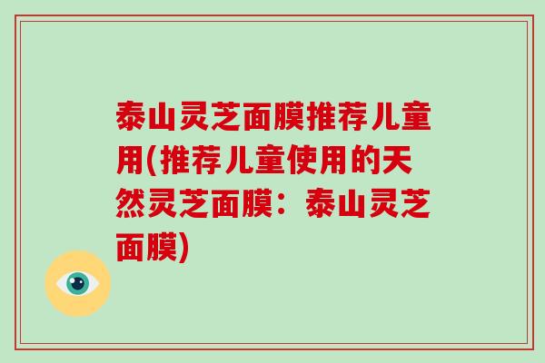 泰山灵芝面膜推荐儿童用(推荐儿童使用的天然灵芝面膜：泰山灵芝面膜)-第1张图片-破壁灵芝孢子粉研究指南