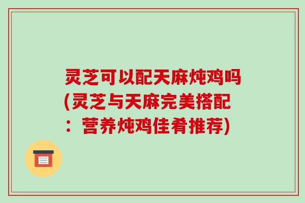 灵芝可以配天麻炖鸡吗(灵芝与天麻完美搭配:营养炖鸡佳肴推荐)-第1张图片-破壁灵芝孢子粉研究指南 灵芝可以配天麻炖鸡吗(灵芝与天麻完美搭配:营养炖鸡佳肴推荐)-第1张图片-破壁灵芝孢子粉研究指南