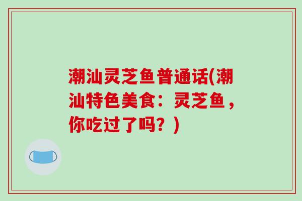 潮汕灵芝鱼普通话(潮汕特色美食:灵芝鱼,你吃过了吗?)-第1张图片-破壁灵芝孢子粉研究指南 潮汕灵芝鱼普通话(潮汕特色美食:灵芝鱼,你吃过了吗?)-第1张图片-破壁灵芝孢子粉研究指南