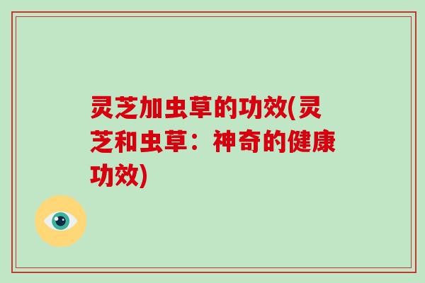 灵芝加虫草的功效(灵芝和虫草:神奇的健康功效)-第1张图片-破壁灵芝孢子粉研究指南 灵芝加虫草的功效(灵芝和虫草:神奇的健康功效)-第1张图片-破壁灵芝孢子粉研究指南