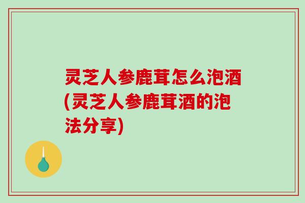 灵芝人参鹿茸怎么泡酒(灵芝人参鹿茸酒的泡法分享)-第1张图片-破壁灵芝孢子粉研究指南 灵芝人参鹿茸怎么泡酒(灵芝人参鹿茸酒的泡法分享)-第1张图片-破壁灵芝孢子粉研究指南