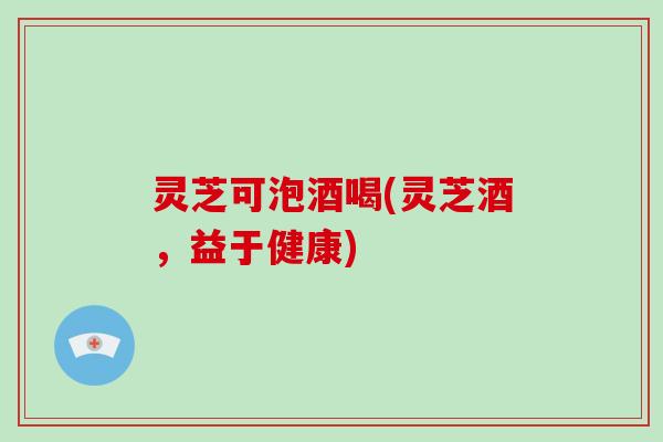 灵芝可泡酒喝(灵芝酒，益于健康)-第1张图片-破壁灵芝孢子粉研究指南