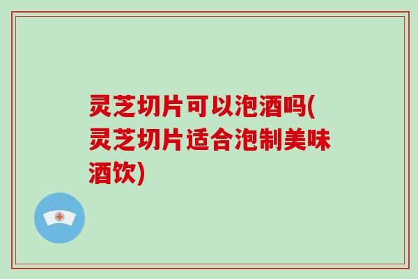 灵芝切片可以泡酒吗(灵芝切片适合泡制美味酒饮)-第1张图片-破壁灵芝孢子粉研究指南 灵芝切片可以泡酒吗(灵芝切片适合泡制美味酒饮)-第1张图片-破壁灵芝孢子粉研究指南