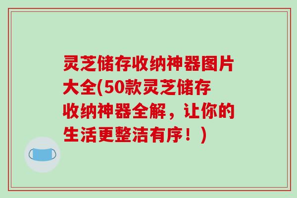 灵芝储存收纳神器图片大全(50款灵芝储存收纳神器全解,让你的生活更整洁有序!)-第1张图片-破壁灵芝孢子粉研究指南 灵芝储存收纳神器图片大全(50款灵芝储存收纳神器全解,让你的生活更整洁有序!)-第1张图片-破壁灵芝孢子粉研究指南