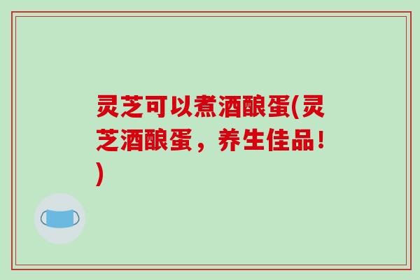 灵芝可以煮酒酿蛋(灵芝酒酿蛋,养生佳品!)-第1张图片-破壁灵芝孢子粉研究指南 灵芝可以煮酒酿蛋(灵芝酒酿蛋,养生佳品!)-第1张图片-破壁灵芝孢子粉研究指南