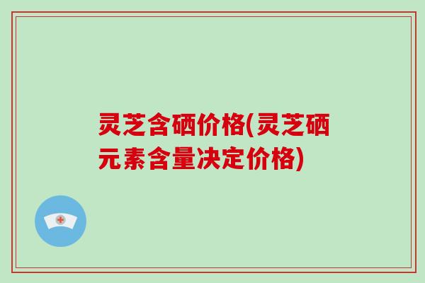 灵芝含硒价格(灵芝硒元素含量决定价格)-第1张图片-破壁灵芝孢子粉研究指南 灵芝含硒价格(灵芝硒元素含量决定价格)-第1张图片-破壁灵芝孢子粉研究指南