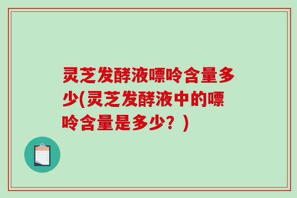 灵芝发酵液嘌呤含量多少(灵芝发酵液中的嘌呤含量是多少?)-第1张图片-破壁灵芝孢子粉研究指南 灵芝发酵液嘌呤含量多少(灵芝发酵液中的嘌呤含量是多少?)-第1张图片-破壁灵芝孢子粉研究指南