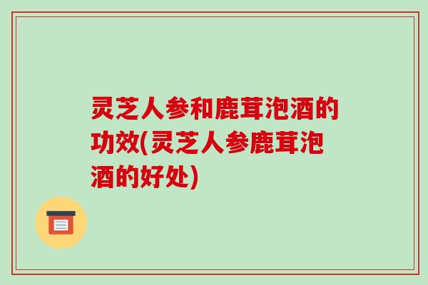 灵芝人参和鹿茸泡酒的功效(灵芝人参鹿茸泡酒的好处)-第1张图片-破壁灵芝孢子粉研究指南 灵芝人参和鹿茸泡酒的功效(灵芝人参鹿茸泡酒的好处)-第1张图片-破壁灵芝孢子粉研究指南