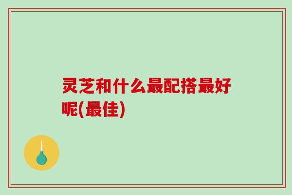 灵芝和什么最配搭最好呢(最佳)-第1张图片-破壁灵芝孢子粉研究指南