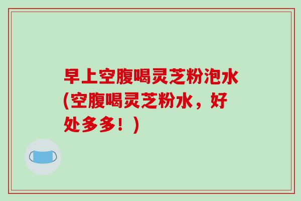 早上空腹喝灵芝粉泡水(空腹喝灵芝粉水，好处多多！)-第1张图片-破壁灵芝孢子粉研究指南