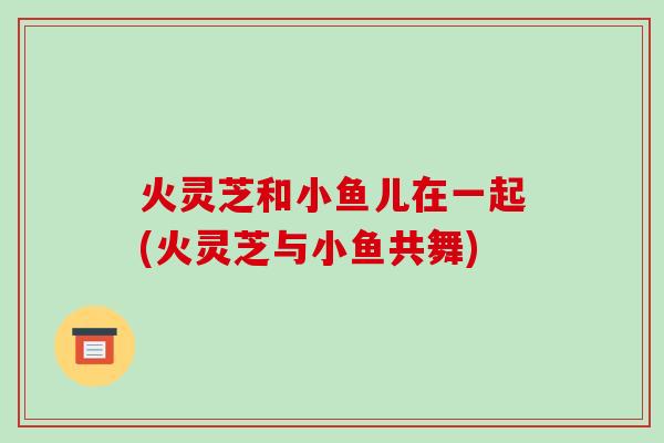 火灵芝和小鱼儿在一起(火灵芝与小鱼共舞)-第1张图片-破壁灵芝孢子粉研究指南 火灵芝和小鱼儿在一起(火灵芝与小鱼共舞)-第1张图片-破壁灵芝孢子粉研究指南