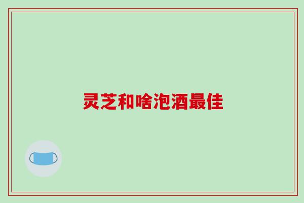 灵芝和啥泡酒最佳-第1张图片-破壁灵芝孢子粉研究指南