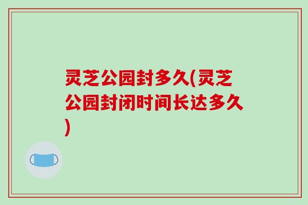 灵芝公园封多久(灵芝公园封闭时间长达多久)-第1张图片-破壁灵芝孢子粉研究指南 灵芝公园封多久(灵芝公园封闭时间长达多久)-第1张图片-破壁灵芝孢子粉研究指南