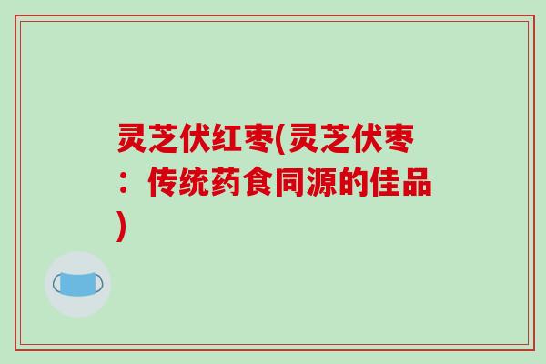 灵芝伏红枣(灵芝伏枣:传统药食同源的佳品)-第1张图片-破壁灵芝孢子粉研究指南 灵芝伏红枣(灵芝伏枣:传统药食同源的佳品)-第1张图片-破壁灵芝孢子粉研究指南