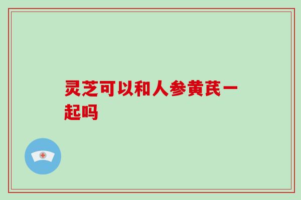 灵芝可以和人参黄芪一起吗-第1张图片-破壁灵芝孢子粉研究指南 灵芝可以和人参黄芪一起吗-第1张图片-破壁灵芝孢子粉研究指南