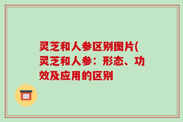 灵芝和人参区别图片(灵芝和人参：形态、功效及应用的区别-第1张图片-破壁灵芝孢子粉研究指南