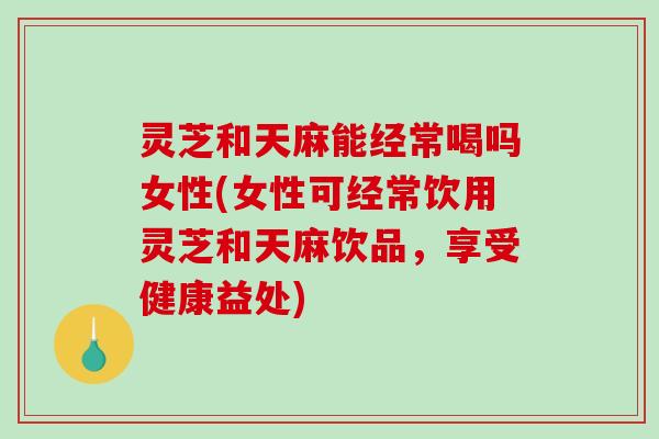 灵芝和天麻能经常喝吗女性(女性可经常饮用灵芝和天麻饮品,享受健康益处)-第1张图片-破壁灵芝孢子粉研究指南 灵芝和天麻能经常喝吗女性(女性可经常饮用灵芝和天麻饮品,享受健康益处)-第1张图片-破壁灵芝孢子粉研究指南