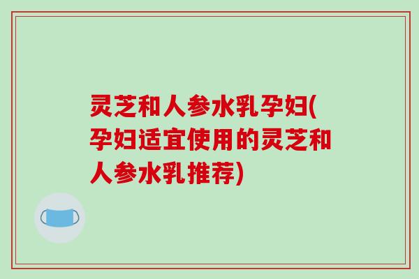 灵芝和人参水乳孕妇(孕妇适宜使用的灵芝和人参水乳推荐)-第1张图片-破壁灵芝孢子粉研究指南 灵芝和人参水乳孕妇(孕妇适宜使用的灵芝和人参水乳推荐)-第1张图片-破壁灵芝孢子粉研究指南