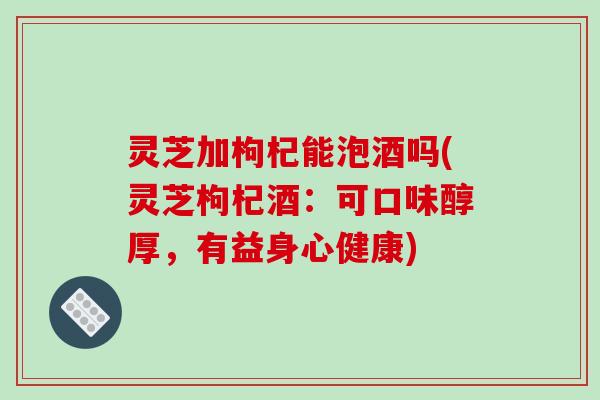 灵芝加枸杞能泡酒吗(灵芝枸杞酒:可口味醇厚,有益身心健康)-第1张图片-破壁灵芝孢子粉研究指南 灵芝加枸杞能泡酒吗(灵芝枸杞酒:可口味醇厚,有益身心健康)-第1张图片-破壁灵芝孢子粉研究指南
