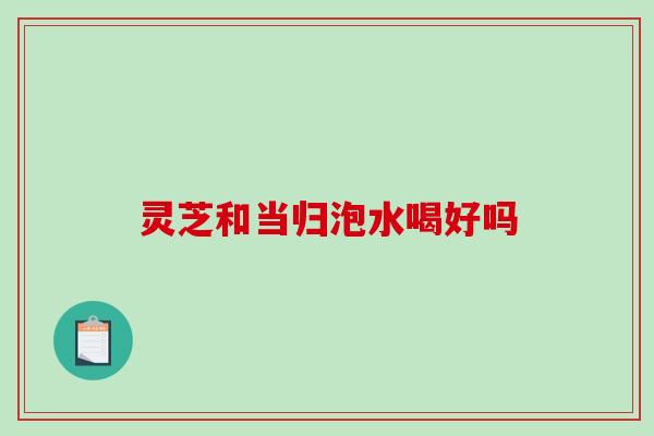 灵芝和当归泡水喝好吗-第1张图片-破壁灵芝孢子粉研究指南 灵芝和当归泡水喝好吗-第1张图片-破壁灵芝孢子粉研究指南