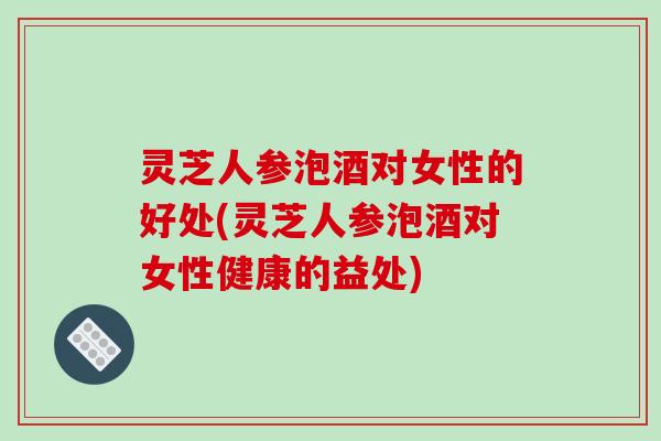 灵芝人参泡酒对女性的好处(灵芝人参泡酒对女性健康的益处)-第1张图片-破壁灵芝孢子粉研究指南