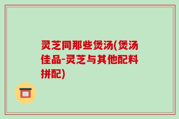 灵芝同那些煲汤(煲汤佳品-灵芝与其他配料拼配)-第1张图片-破壁灵芝孢子粉研究指南 灵芝同那些煲汤(煲汤佳品-灵芝与其他配料拼配)-第1张图片-破壁灵芝孢子粉研究指南