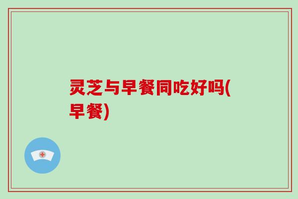 灵芝与早餐同吃好吗(早餐)-第1张图片-破壁灵芝孢子粉研究指南