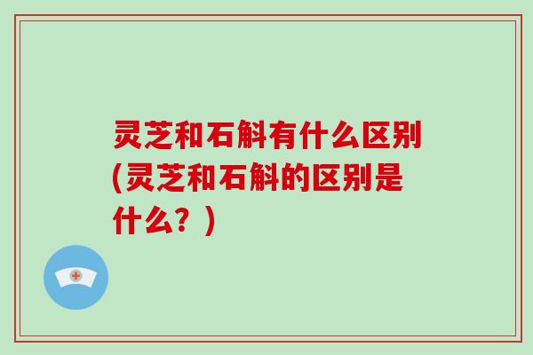 灵芝和石斛有什么区别(灵芝和石斛的区别是什么?)-第1张图片-破壁灵芝孢子粉研究指南 灵芝和石斛有什么区别(灵芝和石斛的区别是什么?)-第1张图片-破壁灵芝孢子粉研究指南