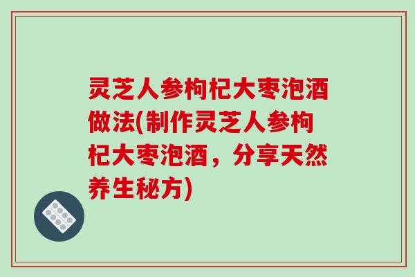 灵芝人参枸杞大枣泡酒做法(制作灵芝人参枸杞大枣泡酒,分享天然养生秘方)-第1张图片-破壁灵芝孢子粉研究指南 灵芝人参枸杞大枣泡酒做法(制作灵芝人参枸杞大枣泡酒,分享天然养生秘方)-第1张图片-破壁灵芝孢子粉研究指南