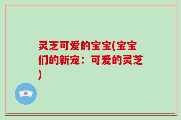 灵芝可爱的宝宝(宝宝们的新宠:可爱的灵芝)-第1张图片-破壁灵芝孢子粉研究指南 灵芝可爱的宝宝(宝宝们的新宠:可爱的灵芝)-第1张图片-破壁灵芝孢子粉研究指南