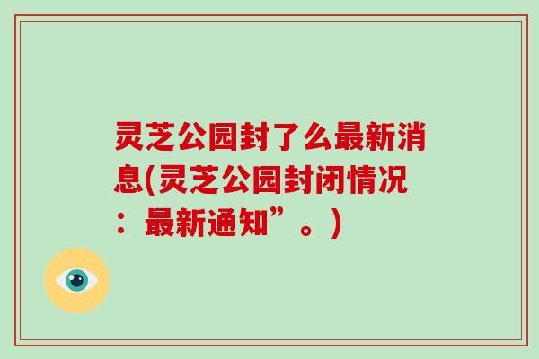 灵芝公园封了么最新消息(灵芝公园封闭情况:最新通知”。)-第1张图片-破壁灵芝孢子粉研究指南 灵芝公园封了么最新消息(灵芝公园封闭情况:最新通知”。)-第1张图片-破壁灵芝孢子粉研究指南