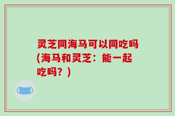灵芝同海马可以同吃吗(海马和灵芝:能一起吃吗?)-第1张图片-破壁灵芝孢子粉研究指南 灵芝同海马可以同吃吗(海马和灵芝:能一起吃吗?)-第1张图片-破壁灵芝孢子粉研究指南