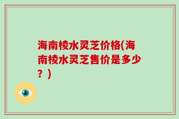 海南棱水灵芝价格(海南棱水灵芝售价是多少?)-第1张图片-破壁灵芝孢子粉研究指南 海南棱水灵芝价格(海南棱水灵芝售价是多少?)-第1张图片-破壁灵芝孢子粉研究指南
