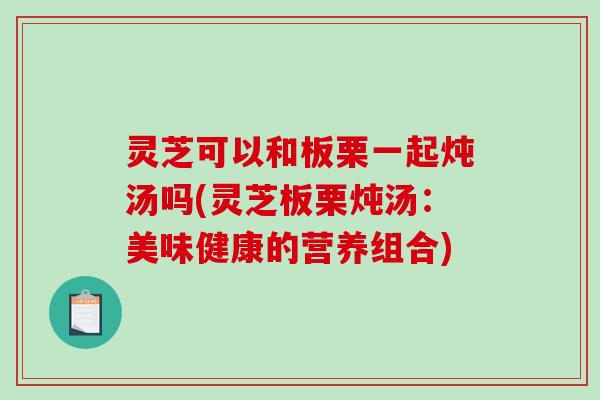 灵芝可以和板栗一起炖汤吗(灵芝板栗炖汤:美味健康的营养组合)-第1张图片-破壁灵芝孢子粉研究指南 灵芝可以和板栗一起炖汤吗(灵芝板栗炖汤:美味健康的营养组合)-第1张图片-破壁灵芝孢子粉研究指南
