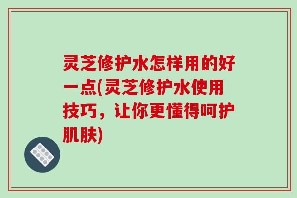 灵芝修护水怎样用的好一点(灵芝修护水使用技巧，让你更懂得呵护肌肤)-第1张图片-破壁灵芝孢子粉研究指南