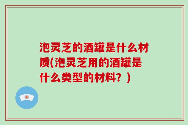 泡灵芝的酒罐是什么材质(泡灵芝用的酒罐是什么类型的材料?)-第1张图片-破壁灵芝孢子粉研究指南 泡灵芝的酒罐是什么材质(泡灵芝用的酒罐是什么类型的材料?)-第1张图片-破壁灵芝孢子粉研究指南
