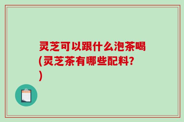 灵芝可以跟什么泡茶喝(灵芝茶有哪些配料?)-第1张图片-破壁灵芝孢子粉研究指南 灵芝可以跟什么泡茶喝(灵芝茶有哪些配料?)-第1张图片-破壁灵芝孢子粉研究指南